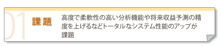 課題：高度で柔軟性の高い分析機能や将来収益予測の精度を上げるなどトータルなシステム性能のアップが課題