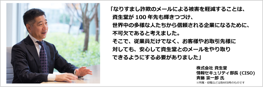 「なりすまし詐欺のメールによる被害を軽減することは、資生堂が100年先も輝きつづけ、世界中の多様な人たちから信頼される企業になるために、不可欠であると考えました。そこで、従業員だけでなく、お客様やお取引先様に対しても、安心して資生堂とのメールをやり取りできるようにする必要がありました」