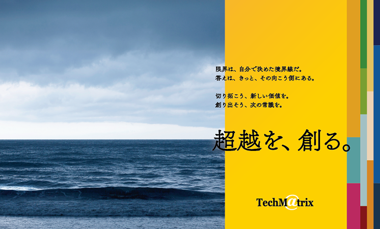 限界は自分で決めた境界線だ。答えは、きっと、その向こう側にある。切り拓こう、新しい価値を。創り出そう、次の常識を。超越を創る。