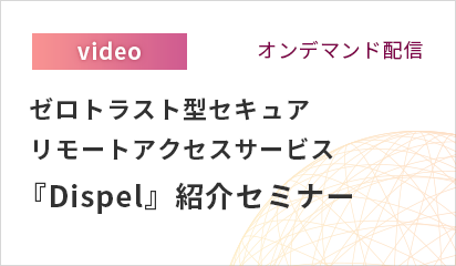 【オンデマンド配信】ゼロトラスト型セキュアリモートアクセスサービス『Dispel』紹介セミナー