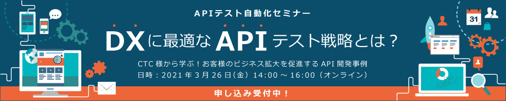 2021年03月26日開催【APIテスト自動化セミナー】DXに最適なAPIテスト戦略とは？－CTC様から学ぶ！お客様のビジネス拡大を促進するAPI開発事例－ (オンライン)
